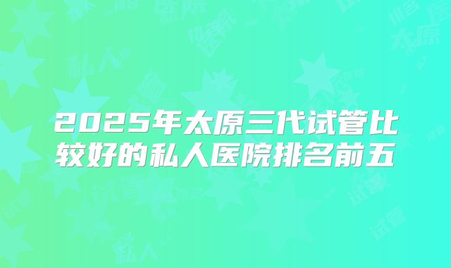 2025年太原三代试管比较好的私人医院排名前五