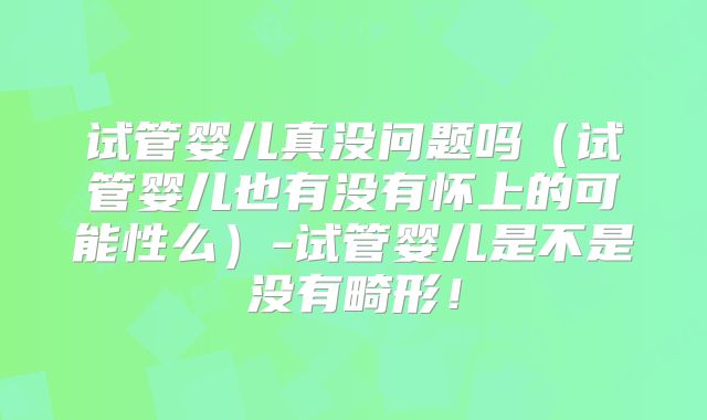 试管婴儿真没问题吗（试管婴儿也有没有怀上的可能性么）-试管婴儿是不是没有畸形！