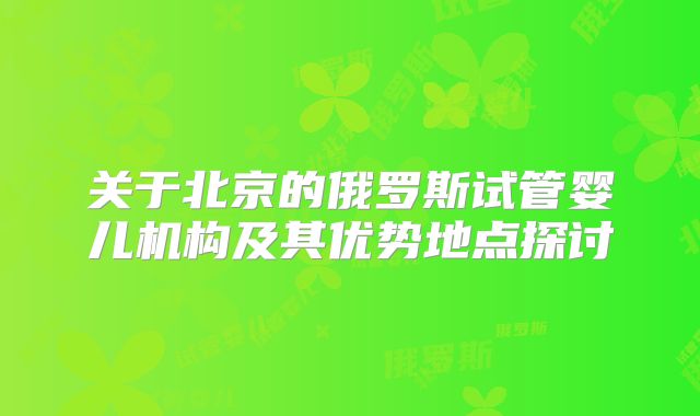 关于北京的俄罗斯试管婴儿机构及其优势地点探讨
