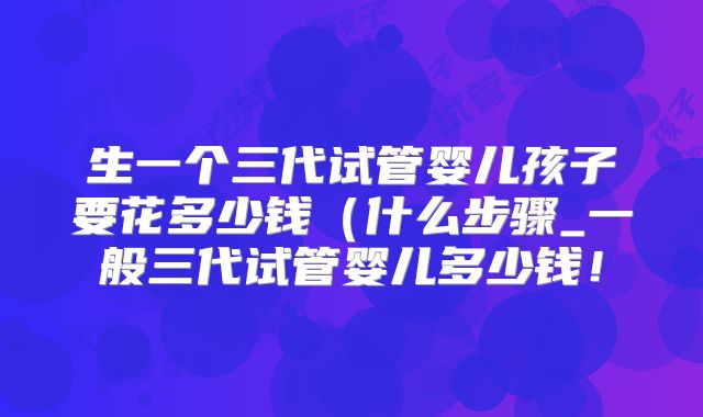 生一个三代试管婴儿孩子要花多少钱（什么步骤_一般三代试管婴儿多少钱！