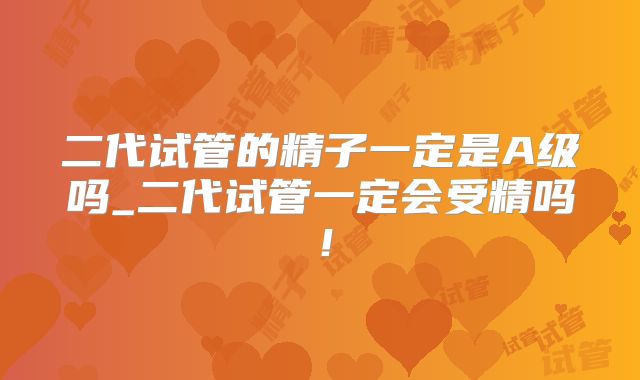 二代试管的精子一定是A级吗_二代试管一定会受精吗！