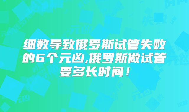 细数导致俄罗斯试管失败的6个元凶,俄罗斯做试管要多长时间！