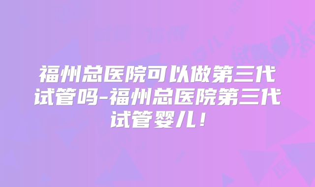 福州总医院可以做第三代试管吗-福州总医院第三代试管婴儿！