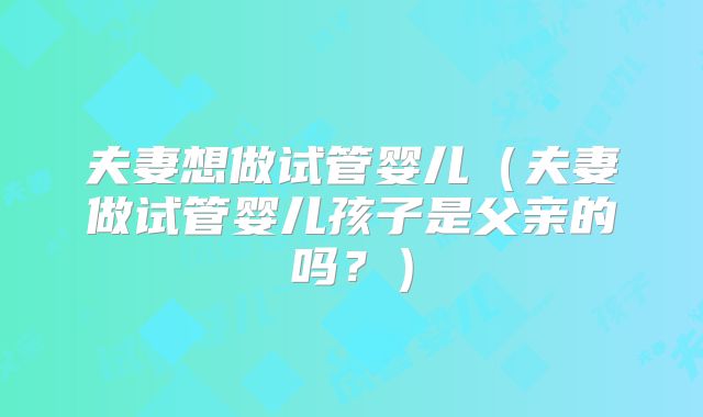 夫妻想做试管婴儿（夫妻做试管婴儿孩子是父亲的吗？）