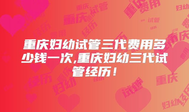 重庆妇幼试管三代费用多少钱一次,重庆妇幼三代试管经历！