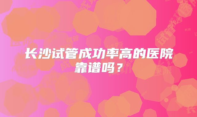 长沙试管成功率高的医院靠谱吗？