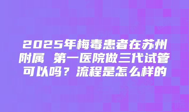 2025年梅毒患者在苏州附属 第一医院做三代试管可以吗？流程是怎么样的