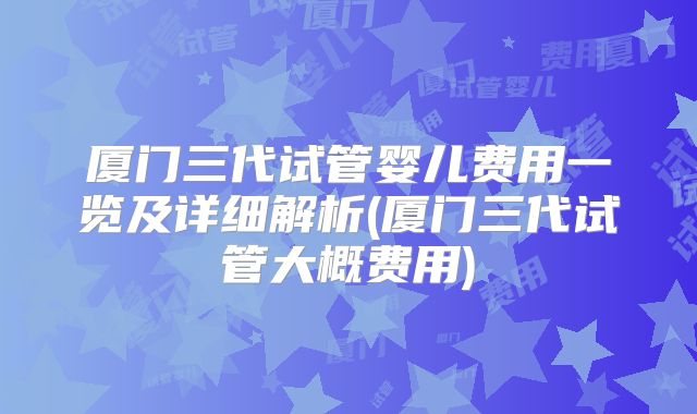 厦门三代试管婴儿费用一览及详细解析(厦门三代试管大概费用)