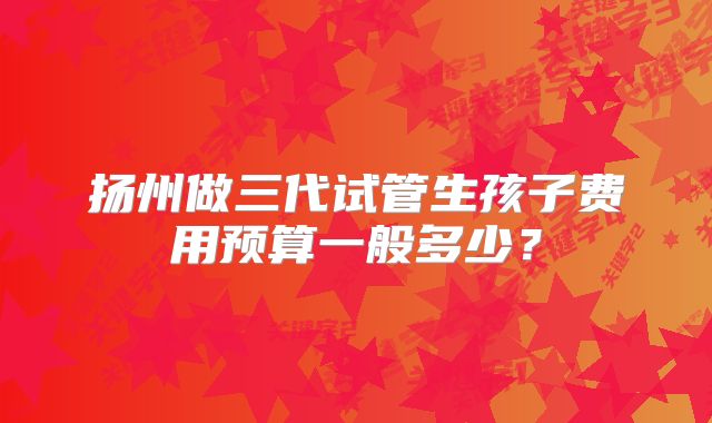 扬州做三代试管生孩子费用预算一般多少？