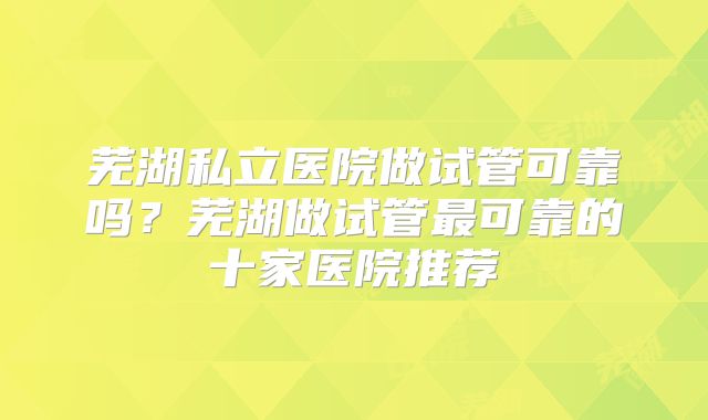 芜湖私立医院做试管可靠吗？芜湖做试管最可靠的十家医院推荐