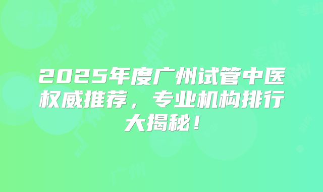 2025年度广州试管中医权威推荐,专业机构排行大揭秘!