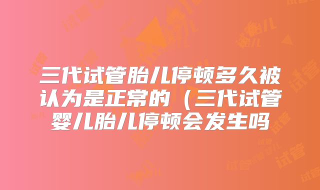 三代试管胎儿停顿多久被认为是正常的（三代试管婴儿胎儿停顿会发生吗
