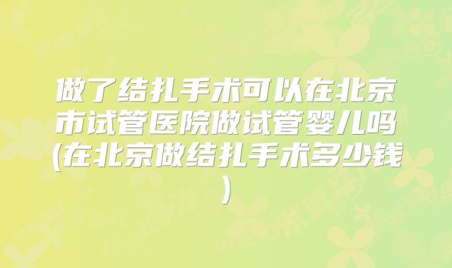 做了结扎手术可以在北京市试管医院做试管婴儿吗(在北京做结扎手术多少钱)