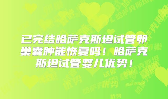 已完结哈萨克斯坦试管卵巢囊肿能恢复吗！哈萨克斯坦试管婴儿优势！