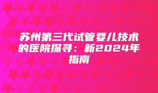 苏州第三代试管婴儿技术的医院探寻：新2024年指南