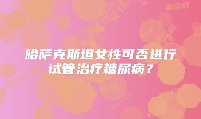 哈萨克斯坦女性可否进行试管治疗糖尿病?