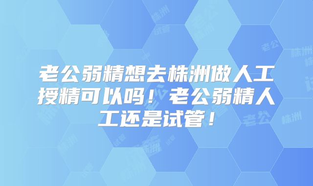 老公弱精想去株洲做人工授精可以吗!老公弱精人工还是试管!