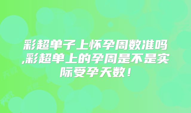 彩超单子上怀孕周数准吗,彩超单上的孕周是不是实际受孕天数!