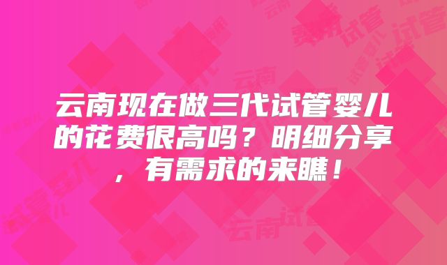 云南现在做三代试管婴儿的花费很高吗？明细分享，有需求的来瞧！