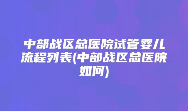 中部战区总医院试管婴儿流程列表(中部战区总医院如何)