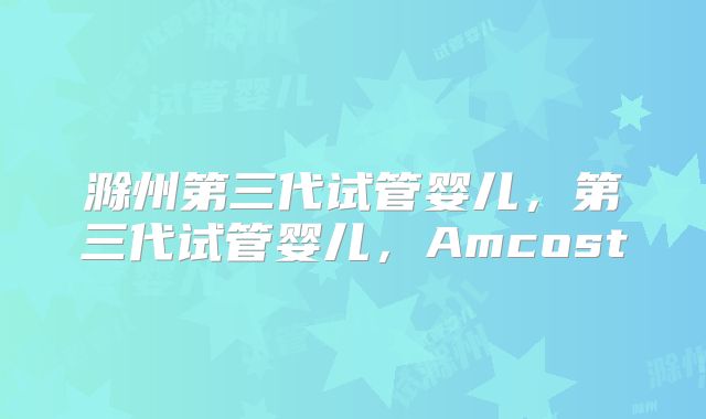 滁州第三代试管婴儿,第三代试管婴儿,Amcost