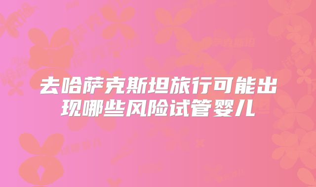 去哈萨克斯坦旅行可能出现哪些风险试管婴儿
