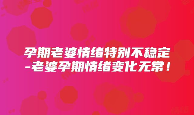 孕期老婆情绪特别不稳定-老婆孕期情绪变化无常!