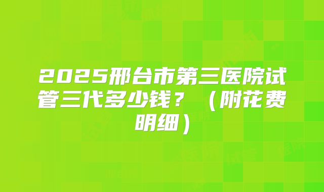 2025邢台市第三医院试管三代多少钱？（附花费明细）