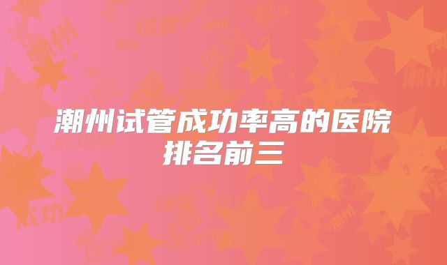 潮州试管成功率高的医院排名前三