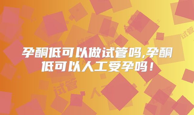 孕酮低可以做试管吗,孕酮低可以人工受孕吗！