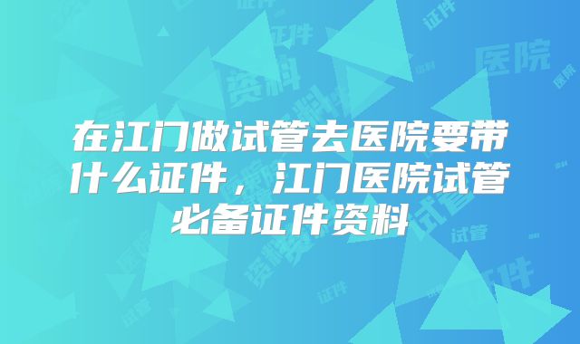 在江门做试管去医院要带什么证件，江门医院试管必备证件资料