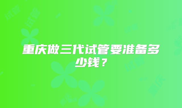 重庆做三代试管要准备多少钱?