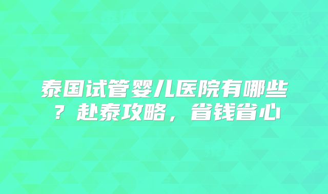 泰国试管婴儿医院有哪些？赴泰攻略，省钱省心