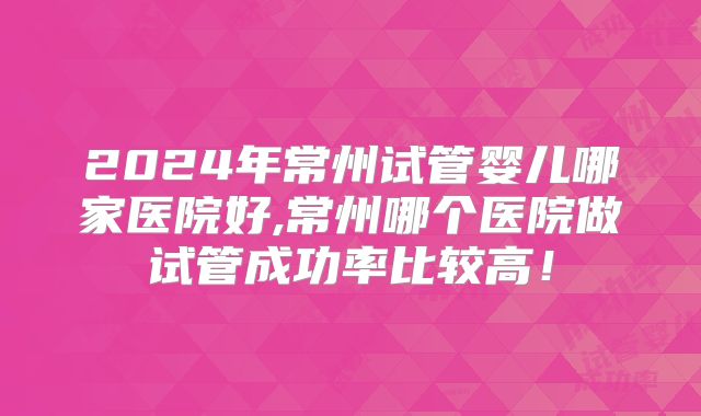 2024年常州试管婴儿哪家医院好,常州哪个医院做试管成功率比较高!