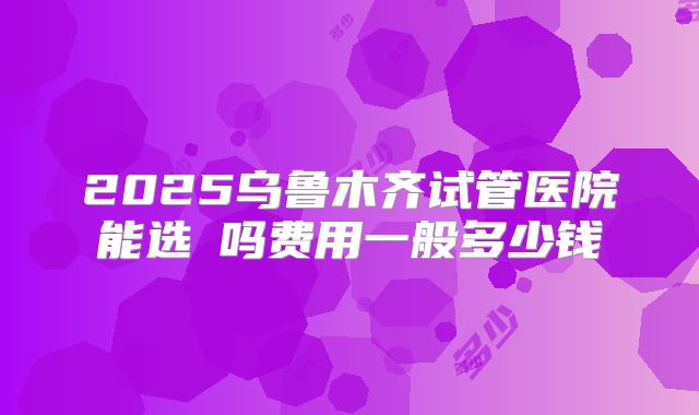 2025乌鲁木齐试管医院能选�吗费用一般多少钱