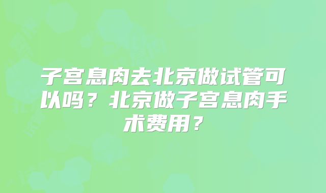 子宫息肉去北京做试管可以吗？北京做子宫息肉手术费用？