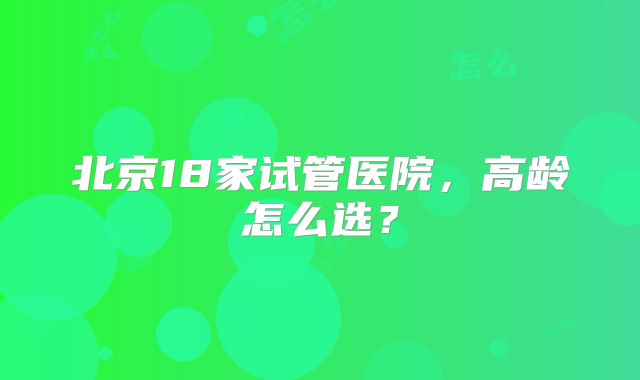 北京18家试管医院，高龄怎么选？