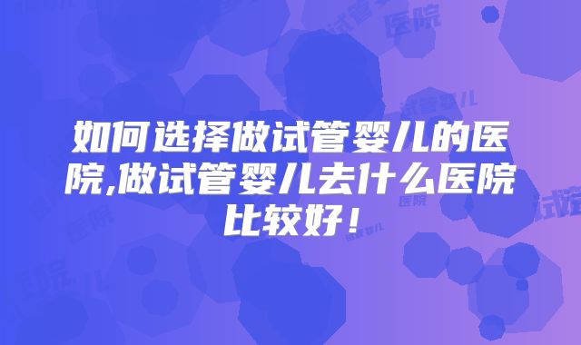 如何选择做试管婴儿的医院,做试管婴儿去什么医院比较好！
