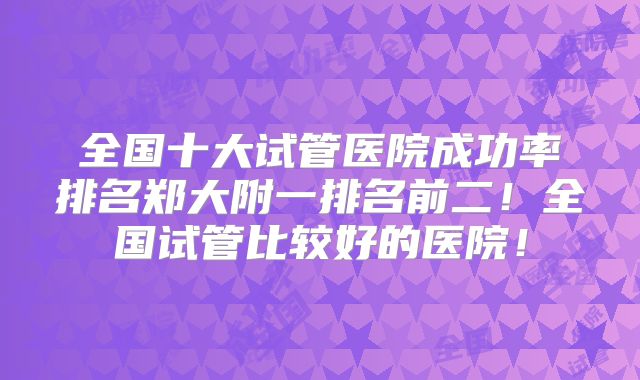 全国十大试管医院成功率排名郑大附一排名前二！全国试管比较好的医院！