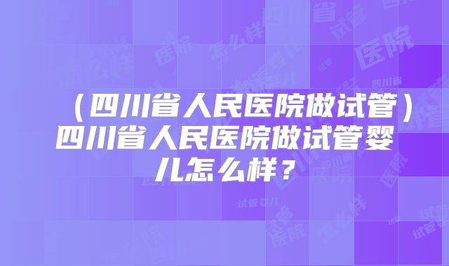 (四川省人民医院做试管)四川省人民医院做试管婴儿怎么样?