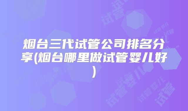 烟台三代试管公司排名分享(烟台哪里做试管婴儿好)