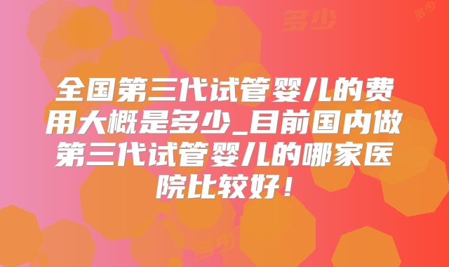 全国第三代试管婴儿的费用大概是多少_目前国内做第三代试管婴儿的哪家医院比较好！