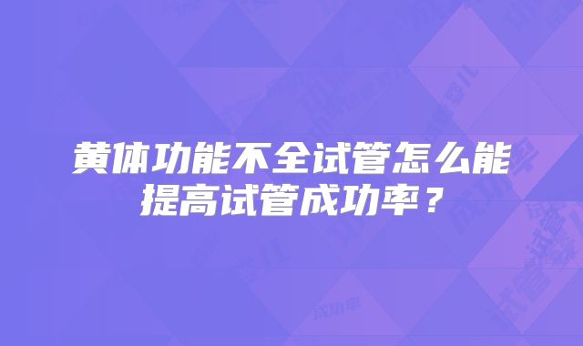 黄体功能不全试管怎么能提高试管成功率？