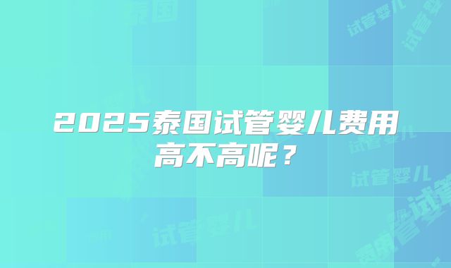 2025泰国试管婴儿费用高不高呢?