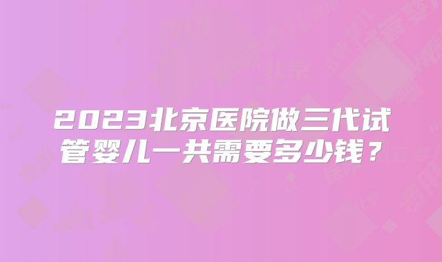 2023北京医院做三代试管婴儿一共需要多少钱？