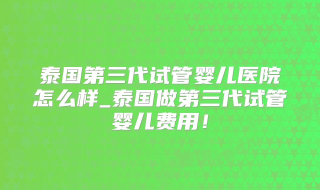 泰国第三代试管婴儿医院怎么样_泰国做第三代试管婴儿费用!