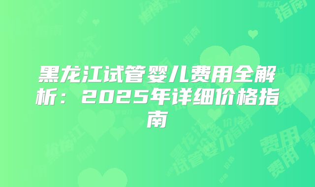 黑龙江试管婴儿费用全解析：2025年详细价格指南