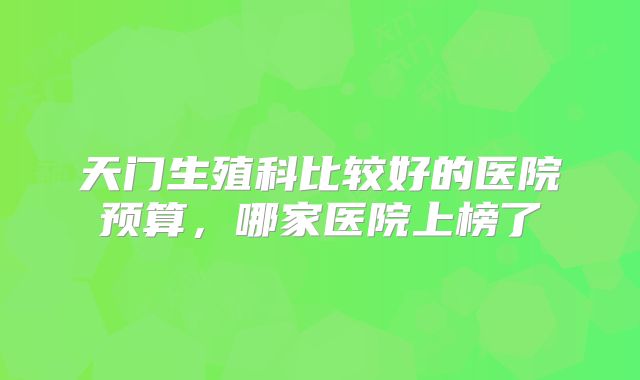天门生殖科比较好的医院预算,哪家医院上榜了