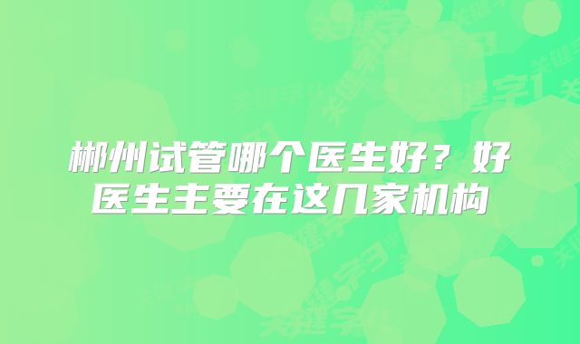 郴州试管哪个医生好？好医生主要在这几家机构