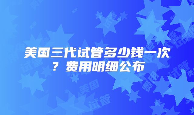 美国三代试管多少钱一次?费用明细公布